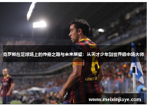 克罗斯在足球场上的传奇之路与未来展望：从天才少年到世界级中场大师