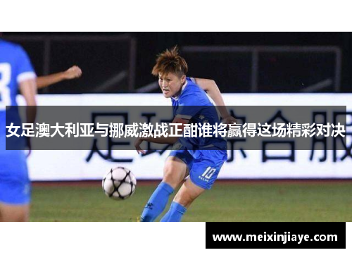 女足澳大利亚与挪威激战正酣谁将赢得这场精彩对决